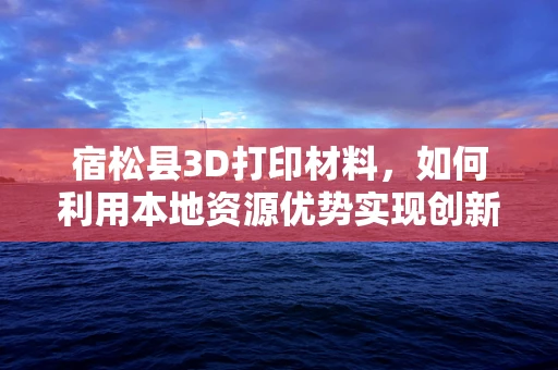 宿松县3D打印材料，如何利用本地资源优势实现创新发展？