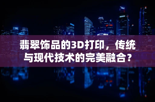 翡翠饰品的3D打印，传统与现代技术的完美融合？
