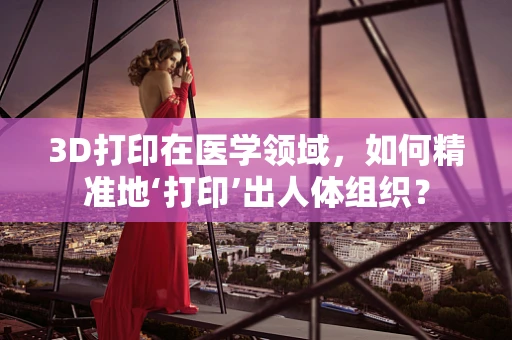3D打印在医学领域，如何精准地‘打印’出人体组织？