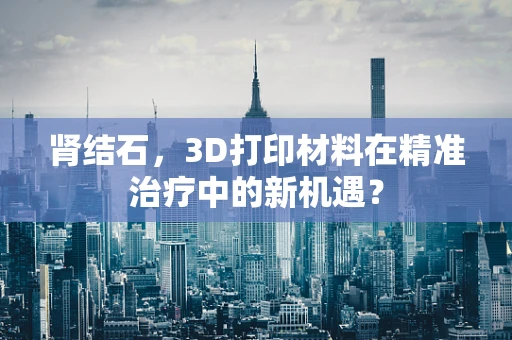 肾结石，3D打印材料在精准治疗中的新机遇？