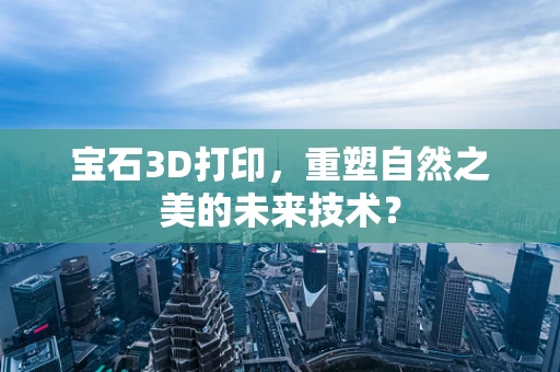 宝石3D打印，重塑自然之美的未来技术？