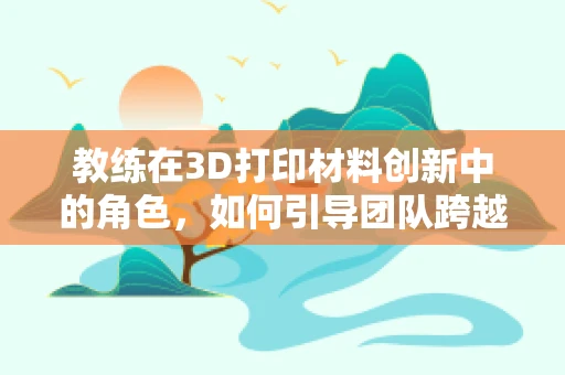 教练在3D打印材料创新中的角色，如何引导团队跨越技术障碍？