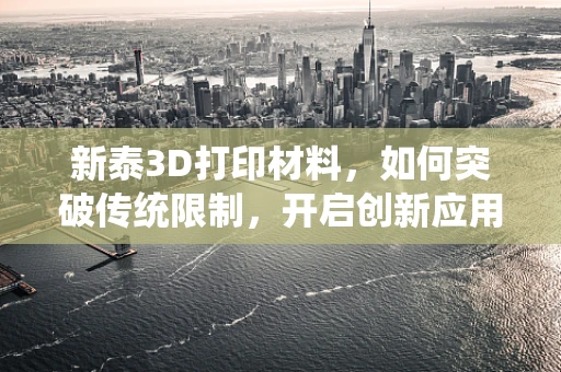 新泰3D打印材料，如何突破传统限制，开启创新应用之门？