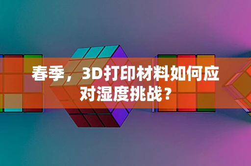 春季，3D打印材料如何应对湿度挑战？