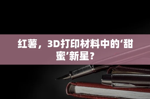 红薯，3D打印材料中的‘甜蜜’新星？