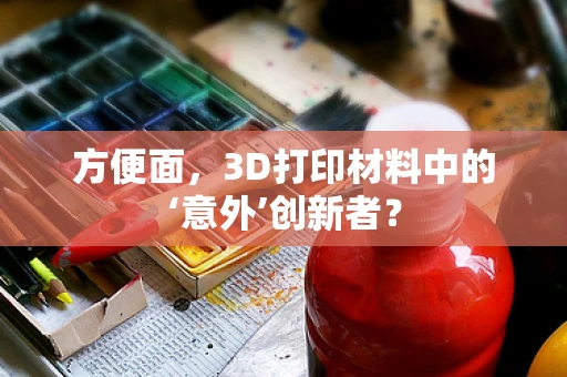 方便面，3D打印材料中的‘意外’创新者？