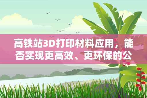 高铁站3D打印材料应用，能否实现更高效、更环保的公共设施建设？