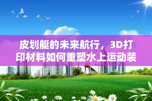 皮划艇的未来航行，3D打印材料如何重塑水上运动装备？