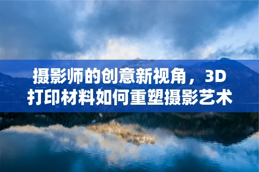 摄影师的创意新视角，3D打印材料如何重塑摄影艺术？