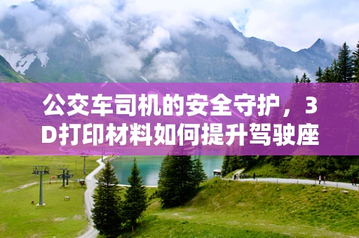 公交车司机的安全守护，3D打印材料如何提升驾驶座椅的舒适与安全？