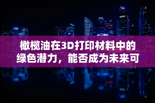 橄榄油在3D打印材料中的绿色潜力，能否成为未来可持续制造的油然而生？