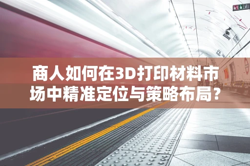 商人如何在3D打印材料市场中精准定位与策略布局？