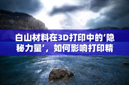 白山材料在3D打印中的‘隐秘力量’，如何影响打印精度与成本？