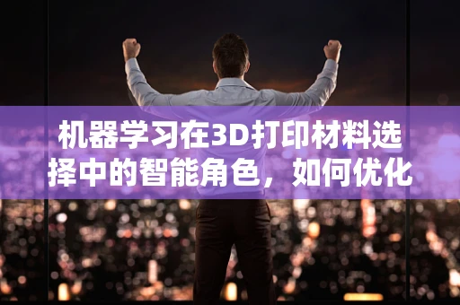 机器学习在3D打印材料选择中的智能角色，如何优化材料性能预测？