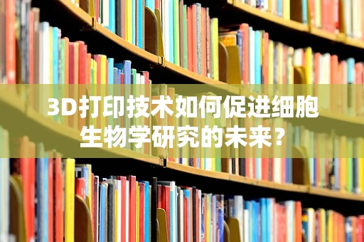 3D打印技术如何促进细胞生物学研究的未来？