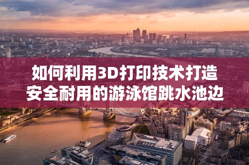 如何利用3D打印技术打造安全耐用的游泳馆跳水池边扶手？