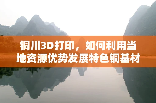 铜川3D打印，如何利用当地资源优势发展特色铜基材料？