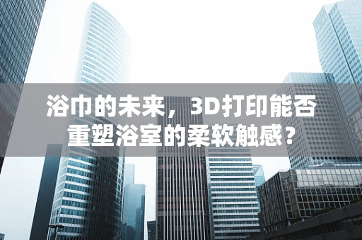 浴巾的未来，3D打印能否重塑浴室的柔软触感？