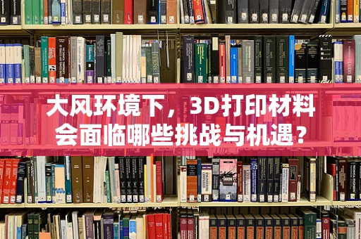 大风环境下，3D打印材料会面临哪些挑战与机遇？