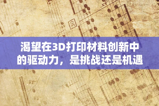 渴望在3D打印材料创新中的驱动力，是挑战还是机遇？
