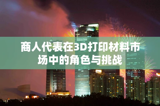 商人代表在3D打印材料市场中的角色与挑战