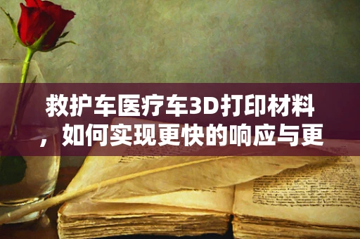 救护车医疗车3D打印材料，如何实现更快的响应与更高的耐用性？