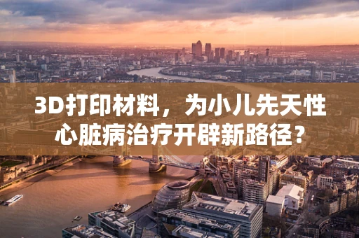 3D打印材料，为小儿先天性心脏病治疗开辟新路径？
