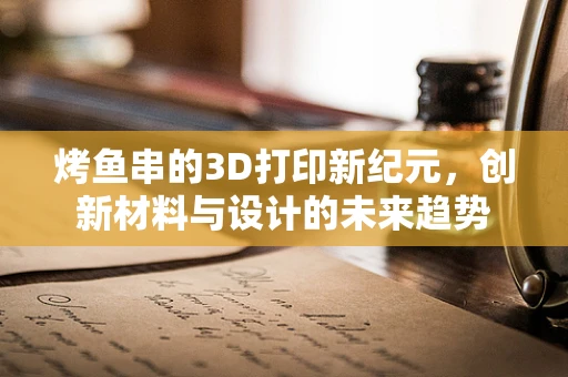 烤鱼串的3D打印新纪元，创新材料与设计的未来趋势