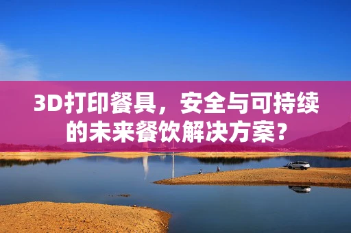3D打印餐具，安全与可持续的未来餐饮解决方案？
