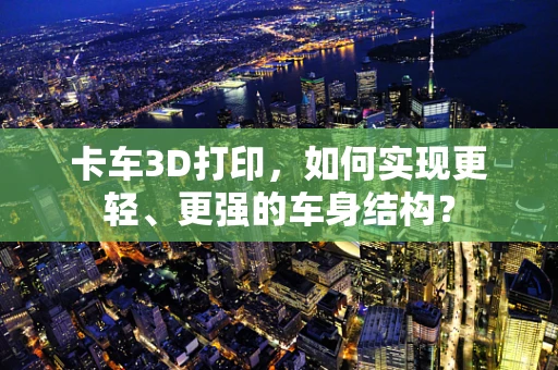 卡车3D打印，如何实现更轻、更强的车身结构？
