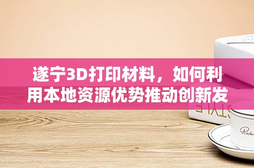 遂宁3D打印材料，如何利用本地资源优势推动创新发展？