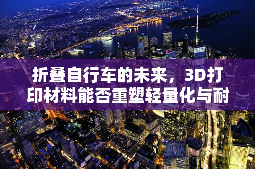 折叠自行车的未来，3D打印材料能否重塑轻量化与耐用性的平衡？