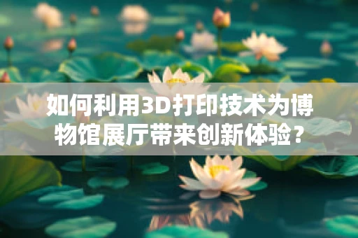 如何利用3D打印技术为博物馆展厅带来创新体验？