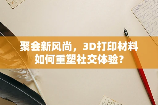 聚会新风尚，3D打印材料如何重塑社交体验？