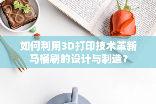 如何利用3D打印技术革新马桶刷的设计与制造？
