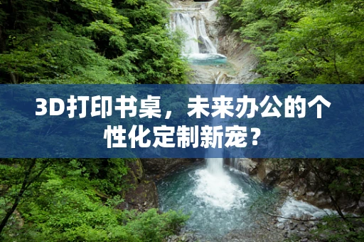 3D打印书桌，未来办公的个性化定制新宠？