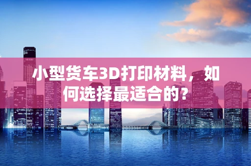 小型货车3D打印材料，如何选择最适合的？