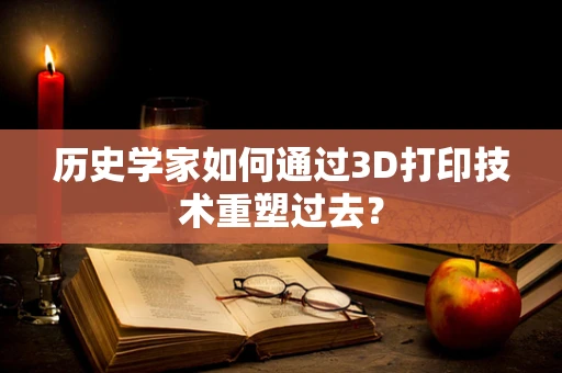 历史学家如何通过3D打印技术重塑过去？