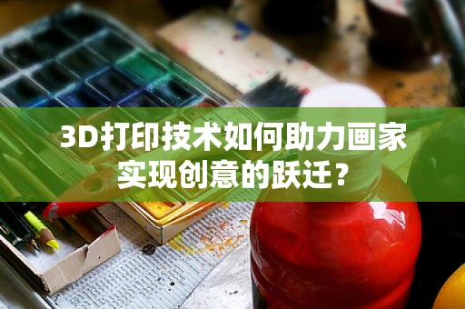 3D打印技术如何助力画家实现创意的跃迁？