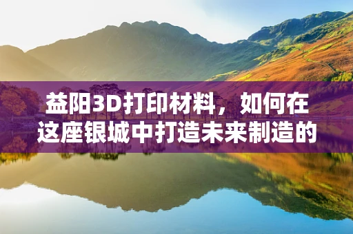 益阳3D打印材料，如何在这座银城中打造未来制造的金钥匙？