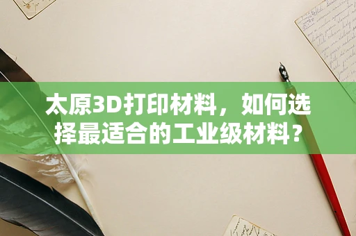 太原3D打印材料，如何选择最适合的工业级材料？