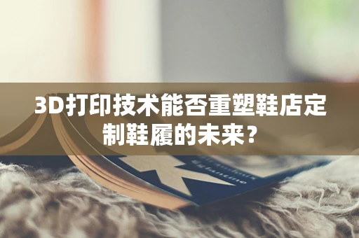 3D打印技术能否重塑鞋店定制鞋履的未来？