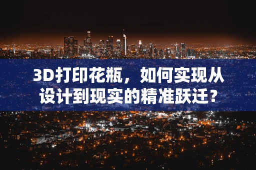 3D打印花瓶，如何实现从设计到现实的精准跃迁？