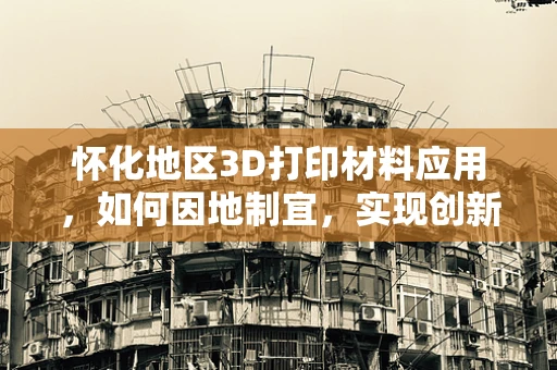 怀化地区3D打印材料应用，如何因地制宜，实现创新发展？