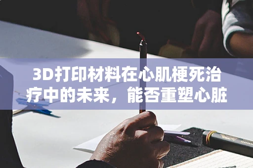 3D打印材料在心肌梗死治疗中的未来，能否重塑心脏的‘支架’？