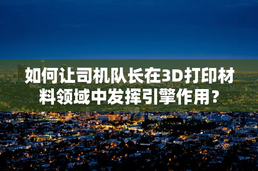 如何让司机队长在3D打印材料领域中发挥引擎作用？