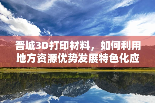 晋城3D打印材料，如何利用地方资源优势发展特色化应用？