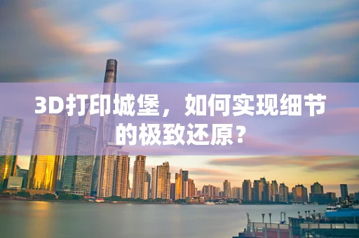 3D打印城堡，如何实现细节的极致还原？