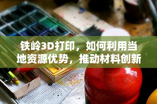 铁岭3D打印，如何利用当地资源优势，推动材料创新？