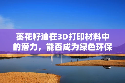 葵花籽油在3D打印材料中的潜力，能否成为绿色环保的未来之星？